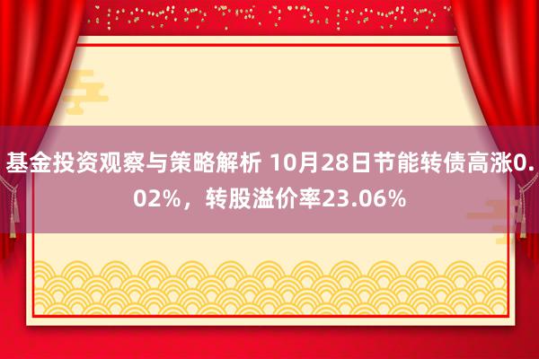 基金投资观察与策略解析 10月28日节能转债高涨0.02%，转股溢价率23.06%