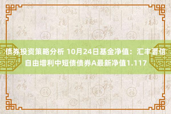 债券投资策略分析 10月24日基金净值：汇丰晋信自由增利中短债债券A最新净值1.117