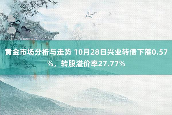 黄金市场分析与走势 10月28日兴业转债下落0.57%，转股溢价率27.77%