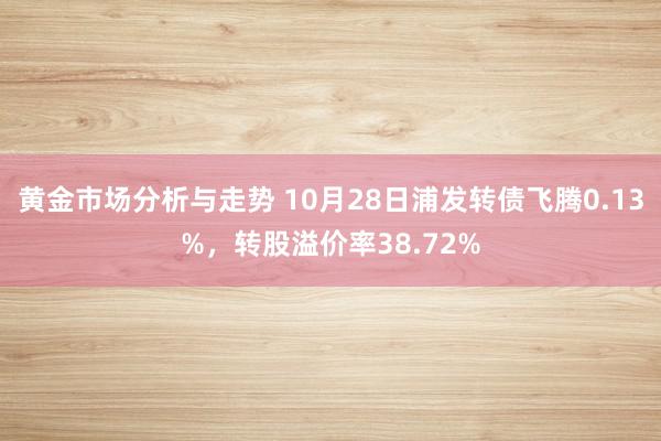 黄金市场分析与走势 10月28日浦发转债飞腾0.13%，转股溢价率38.72%