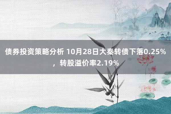 债券投资策略分析 10月28日大秦转债下落0.25%，转股溢价率2.19%