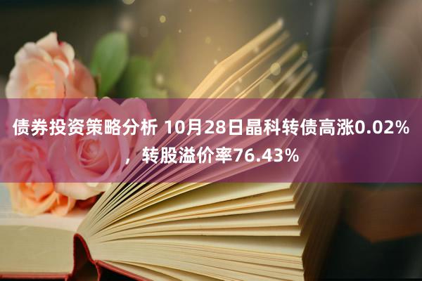 债券投资策略分析 10月28日晶科转债高涨0.02%，转股溢价率76.43%