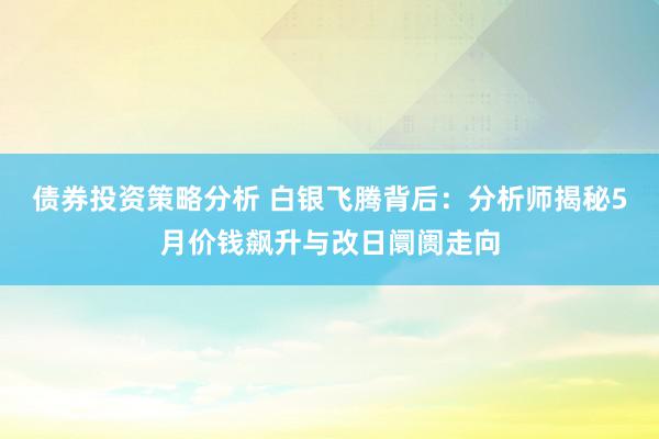 债券投资策略分析 白银飞腾背后：分析师揭秘5月价钱飙升与改日阛阓走向