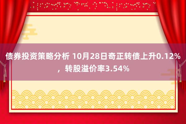 债券投资策略分析 10月28日奇正转债上升0.12%，转股溢价率3.54%