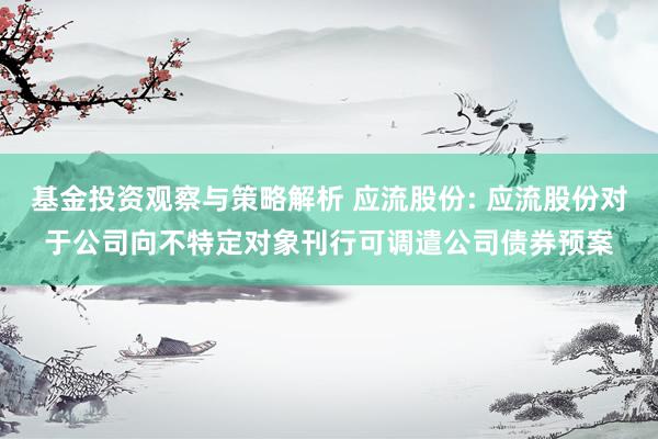 基金投资观察与策略解析 应流股份: 应流股份对于公司向不特定对象刊行可调遣公司债券预案