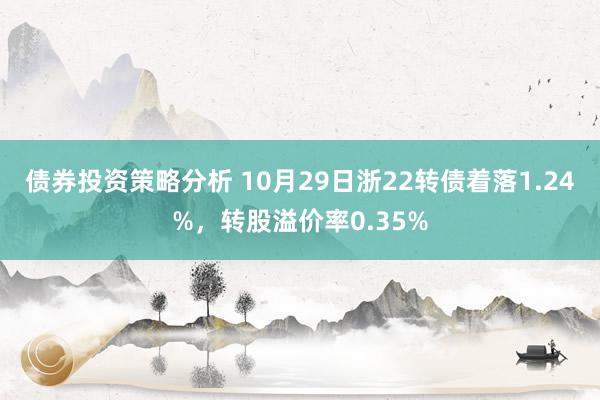 债券投资策略分析 10月29日浙22转债着落1.24%，转股溢价率0.35%