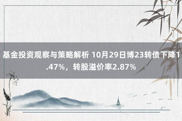 基金投资观察与策略解析 10月29日博23转债下降1.47%，转股溢价率2.87%