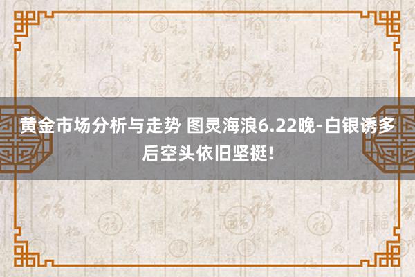 黄金市场分析与走势 图灵海浪6.22晚-白银诱多后空头依旧坚挺!