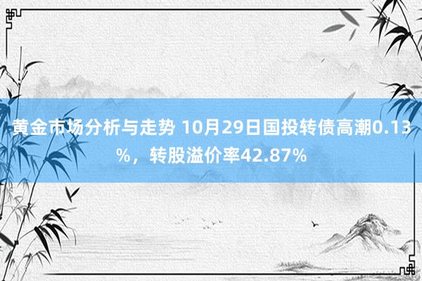 黄金市场分析与走势 10月29日国投转债高潮0.13%，转股溢价率42.87%