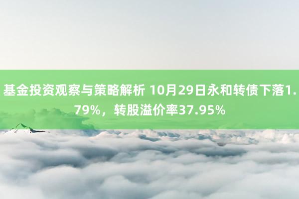 基金投资观察与策略解析 10月29日永和转债下落1.79%，转股溢价率37.95%