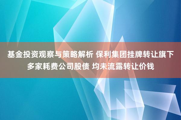 基金投资观察与策略解析 保利集团挂牌转让旗下多家耗费公司股债 均未流露转让价钱