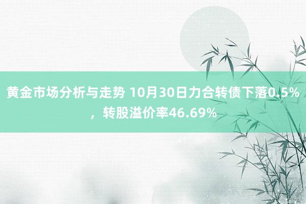 黄金市场分析与走势 10月30日力合转债下落0.5%，转股溢价率46.69%