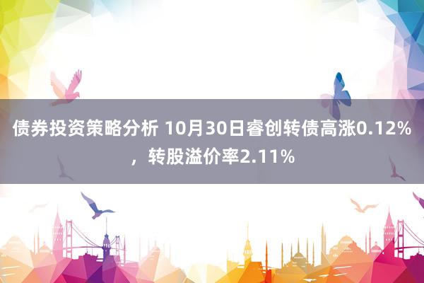 债券投资策略分析 10月30日睿创转债高涨0.12%，转股溢价率2.11%