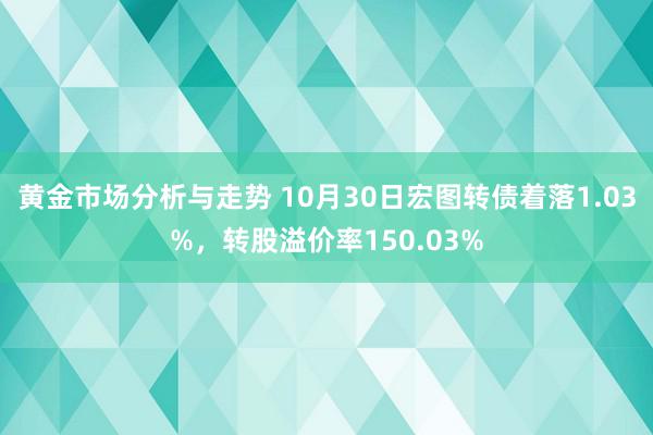 黄金市场分析与走势 10月30日宏图转债着落1.03%，转股溢价率150.03%