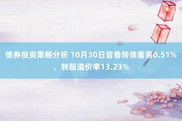 债券投资策略分析 10月30日皆鲁转债着落0.51%，转股溢价率13.23%