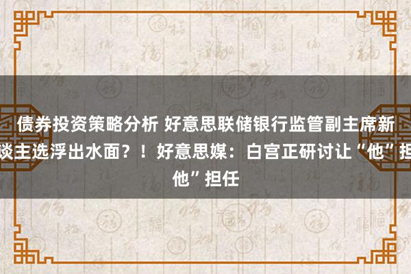 债券投资策略分析 好意思联储银行监管副主席新东谈主选浮出水面？！好意思媒：白宫正研讨让“他”担任