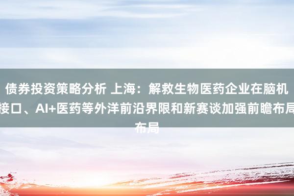 债券投资策略分析 上海：解救生物医药企业在脑机接口、AI+医药等外洋前沿界限和新赛谈加强前瞻布局