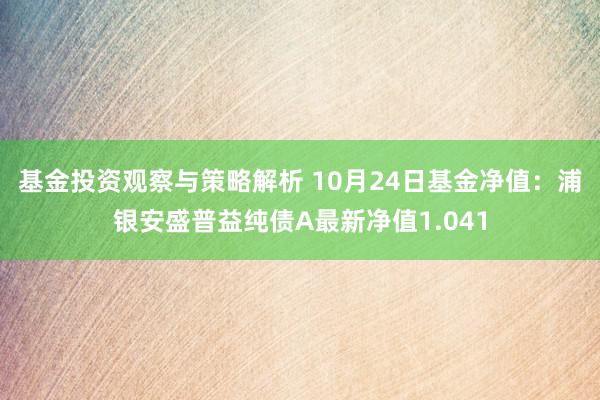 基金投资观察与策略解析 10月24日基金净值：浦银安盛普益纯债A最新净值1.041