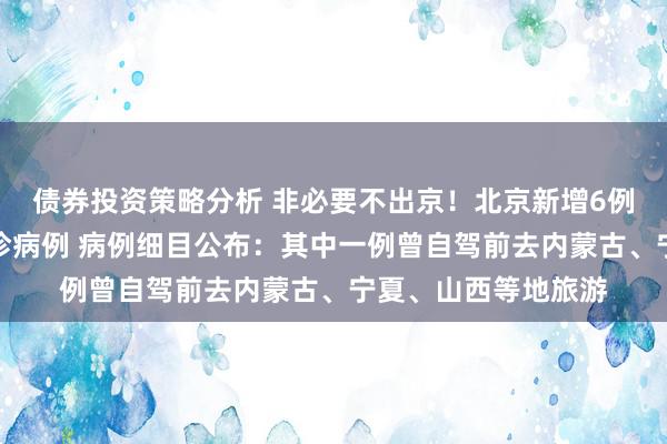 债券投资策略分析 非必要不出京！北京新增6例京外联系土产货确诊病例 病例细目公布：其中一例曾自驾前去内蒙古、宁夏、山西等地旅游