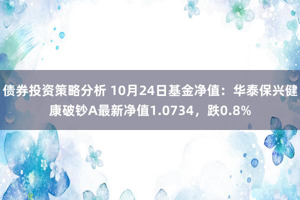 债券投资策略分析 10月24日基金净值：华泰保兴健康破钞A最新净值1.0734，跌0.8%