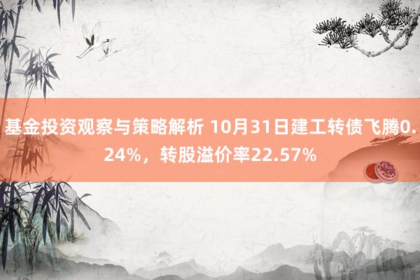 基金投资观察与策略解析 10月31日建工转债飞腾0.24%，转股溢价率22.57%