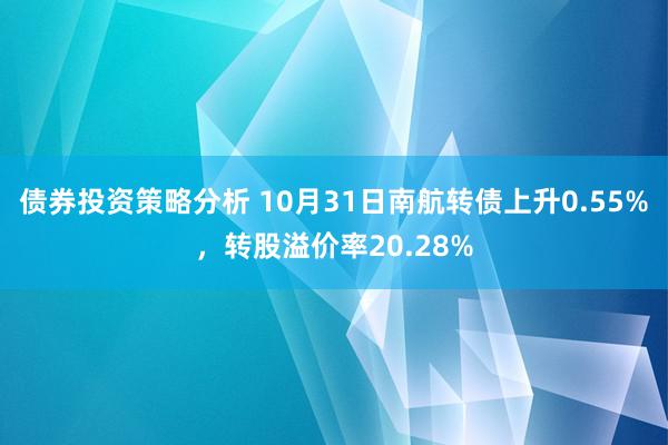 债券投资策略分析 10月31日南航转债上升0.55%，转股溢价率20.28%