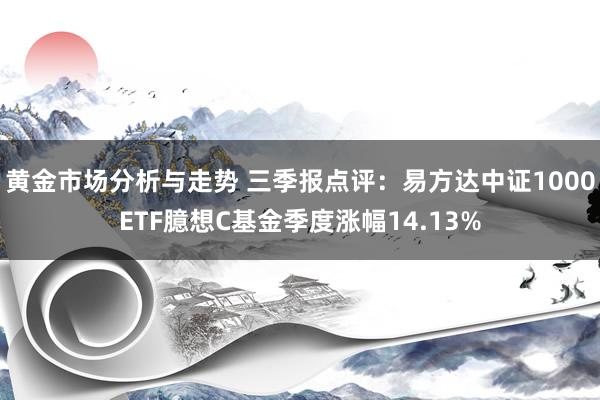 黄金市场分析与走势 三季报点评：易方达中证1000ETF臆想C基金季度涨幅14.13%