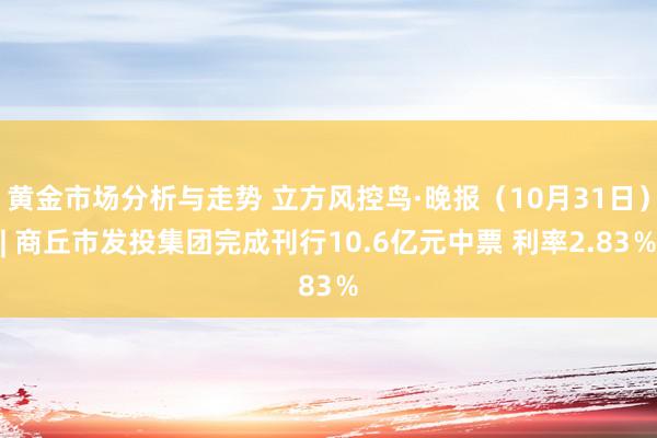 黄金市场分析与走势 立方风控鸟·晚报（10月31日）| 商丘市发投集团完成刊行10.6亿元中票 利率2.83％