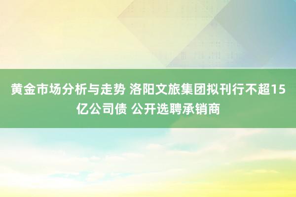 黄金市场分析与走势 洛阳文旅集团拟刊行不超15亿公司债 公开选聘承销商