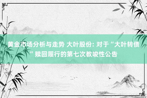 黄金市场分析与走势 大叶股份: 对于“大叶转债”赎回履行的第七次教唆性公告