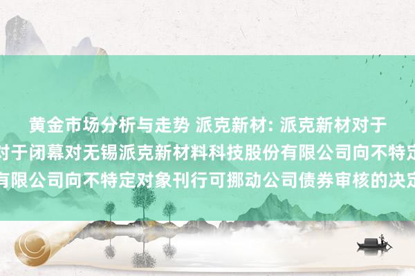 黄金市场分析与走势 派克新材: 派克新材对于收到上海证券交游所《对于闭幕对无锡派克新材料科技股份有限公司向不特定对象刊行可挪动公司债券审核的决定》的公告