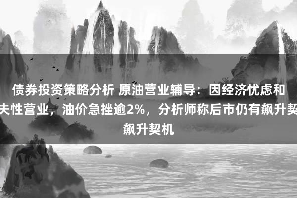 债券投资策略分析 原油营业辅导：因经济忧虑和工夫性营业，油价急挫逾2%，分析师称后市仍有飙升契机