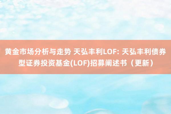 黄金市场分析与走势 天弘丰利LOF: 天弘丰利债券型证券投资基金(LOF)招募阐述书（更新）