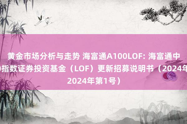 黄金市场分析与走势 海富通A100LOF: 海富通中证A100指数证券投资基金（LOF）更新招募说明书（2024年第1号）