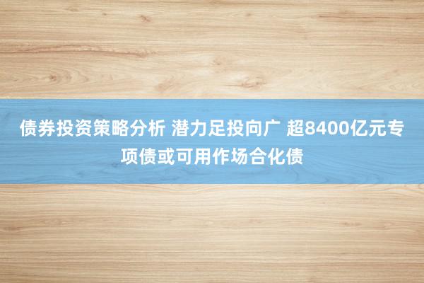 债券投资策略分析 潜力足投向广 超8400亿元专项债或可用作场合化债