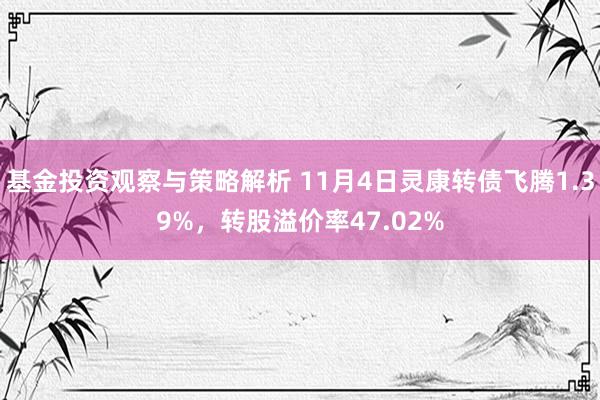 基金投资观察与策略解析 11月4日灵康转债飞腾1.39%，转股溢价率47.02%