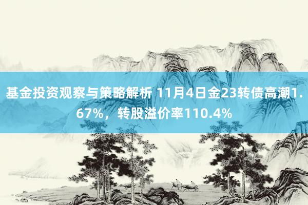 基金投资观察与策略解析 11月4日金23转债高潮1.67%，转股溢价率110.4%