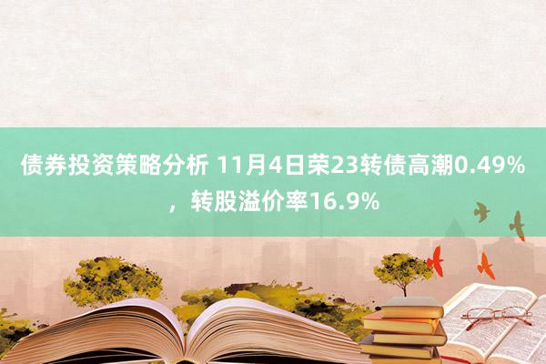 债券投资策略分析 11月4日荣23转债高潮0.49%，转股溢价率16.9%