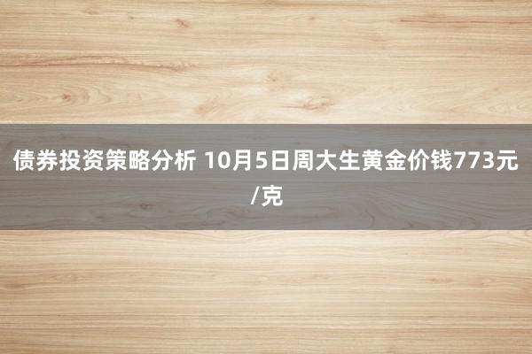 债券投资策略分析 10月5日周大生黄金价钱773元/克