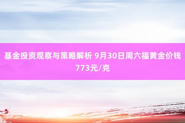 基金投资观察与策略解析 9月30日周六福黄金价钱773元/克