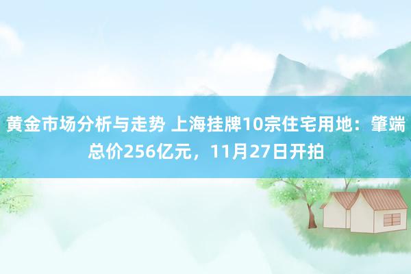 黄金市场分析与走势 上海挂牌10宗住宅用地：肇端总价256亿元，11月27日开拍