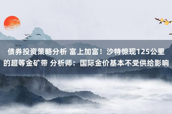 债券投资策略分析 富上加富！沙特惊现125公里的超等金矿带 分析师：国际金价基本不受供给影响