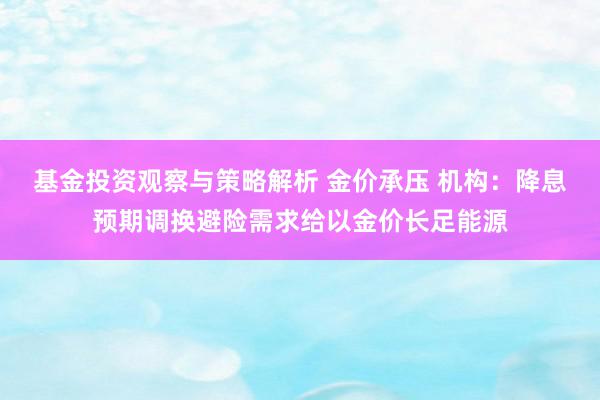 基金投资观察与策略解析 金价承压 机构：降息预期调换避险需求给以金价长足能源