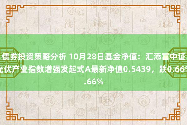 债券投资策略分析 10月28日基金净值：汇添富中证光伏产业指数增强发起式A最新净值0.5439，跌0.66%