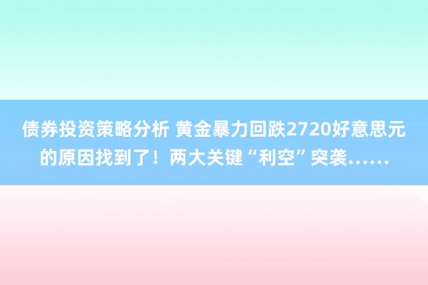 债券投资策略分析 黄金暴力回跌2720好意思元的原因找到了！两大关键“利空”突袭……