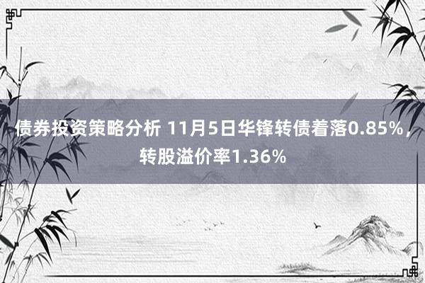 债券投资策略分析 11月5日华锋转债着落0.85%，转股溢价率1.36%