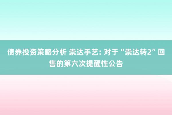 债券投资策略分析 崇达手艺: 对于“崇达转2”回售的第六次提醒性公告