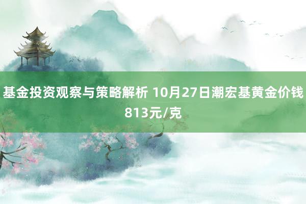 基金投资观察与策略解析 10月27日潮宏基黄金价钱813元/克