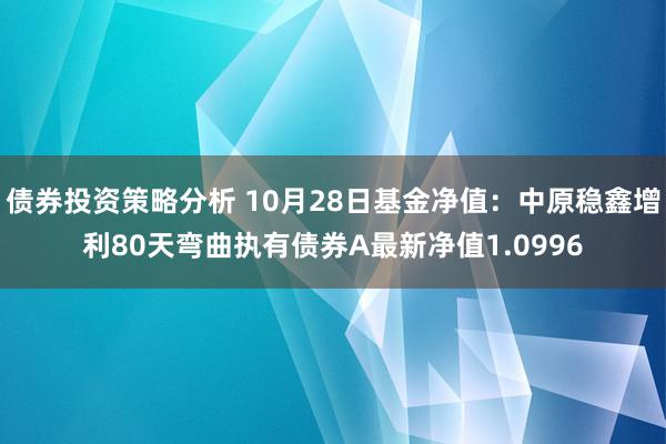 债券投资策略分析 10月28日基金净值：中原稳鑫增利80天弯曲执有债券A最新净值1.0996