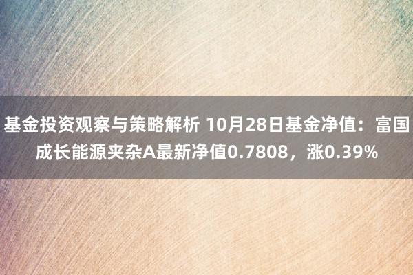 基金投资观察与策略解析 10月28日基金净值：富国成长能源夹杂A最新净值0.7808，涨0.39%